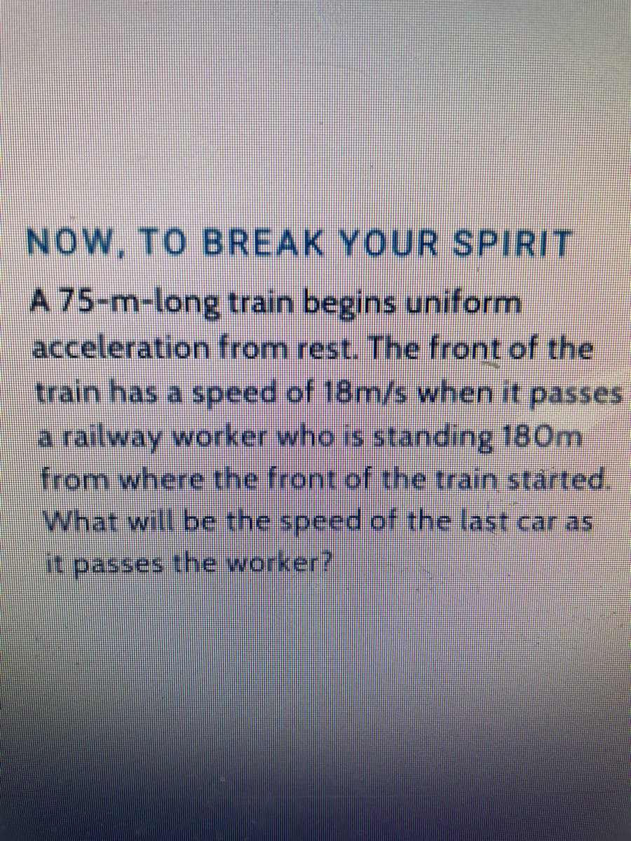 NOW, TO BREAK YOUR SPIRIT
A 75-m-long train begins uniform
acceleration from rest. The front of the
train has a speed of 18m/s when it passes
a railway worker who is standing 180m
from where the front of the train started.
What will be the speed of the last car as
it passes the worker?
