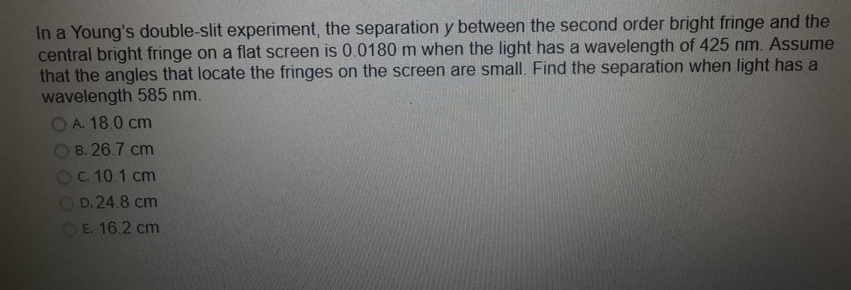 In a Young's double-slit experiment, the separation y between the second order bright fringe and the
central bright fringe on a flat screen is 0.0180 m when the light has a wavelength of 425 nm. Assume
that the angles that locate the fringes on the screen are small. Find the separation when light has a
wavelength 585 nm.
OA. 18.0 cm
О в. 26.7 cm
Oc. 10.1 cm
D. 24.8 cm
E. 16.2 cm
