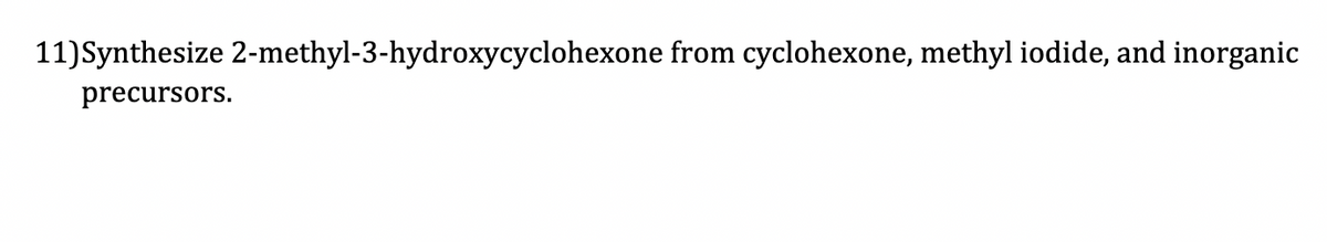 11) Synthesize 2-methyl-3-hydroxycyclohexone from cyclohexone, methyl iodide, and inorganic
precursors.