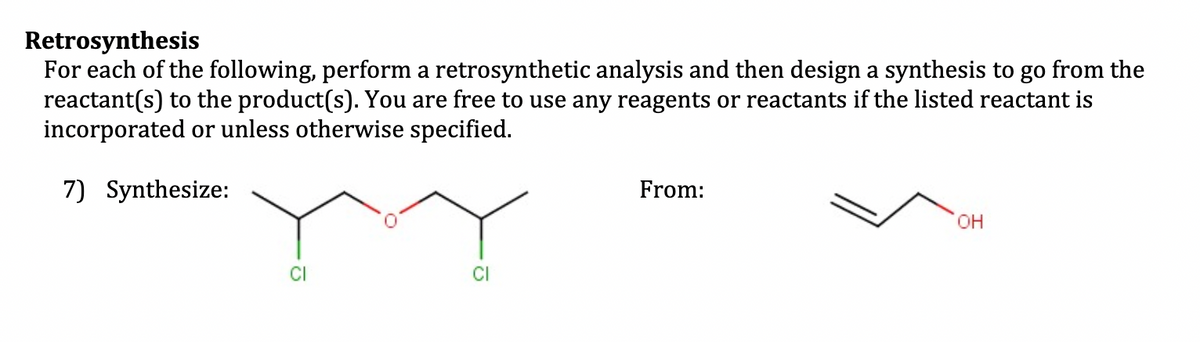 Retrosynthesis
For each of the following, perform a retrosynthetic analysis and then design a synthesis to go from the
reactant(s) to the product(s). You are free to use any reagents or reactants if the listed reactant is
incorporated or unless otherwise specified.
7) Synthesize:
From:
OH