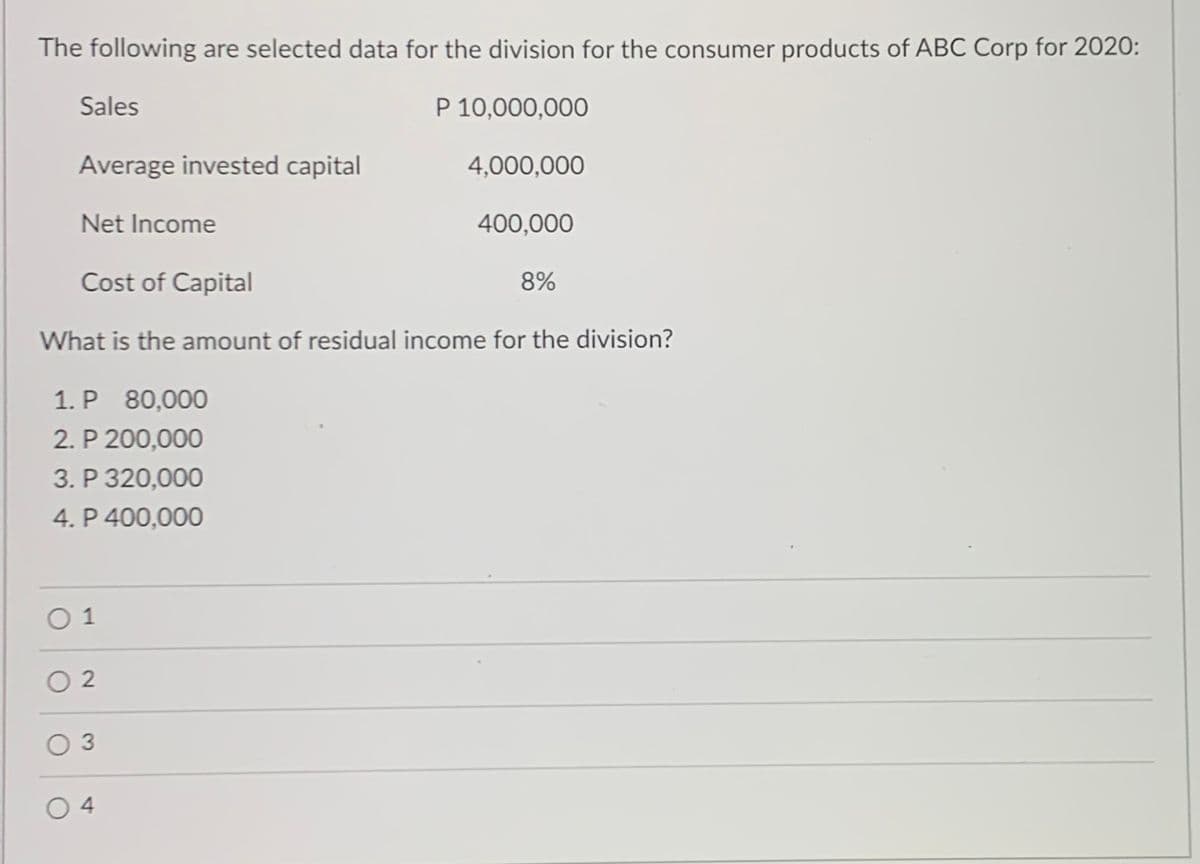 The following are selected data for the division for the consumer products of ABC Corp for 2020:
Sales
P 10,000,000
Average invested capital
4,000,000
Net Income
400,000
Cost of Capital
8%
What is the amount of residual income for the division?
1. P 80,000
2. P 200,000
3. P 320,000
4. P 400,000
0 1
O 2
O 3
4
