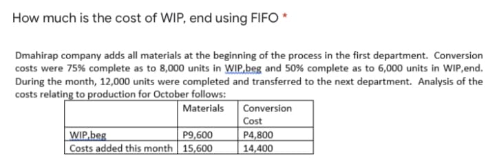 How much is the cost of WIP, end using FIFO *
Dmahirap company adds all materials at the beginning of the process in the first department. Conversion
costs were 75% complete as to 8,000 units in WIP.beg and 50% complete as to 6,000 units in WIP,end.
During the month, 12,000 units were completed and transferred to the next department. Analysis of the
costs relating to production for October follows:
Materials
Conversion
Cost
P4,800
WIP,beg
Costs added this month | 15,600
P9,600
14,400
