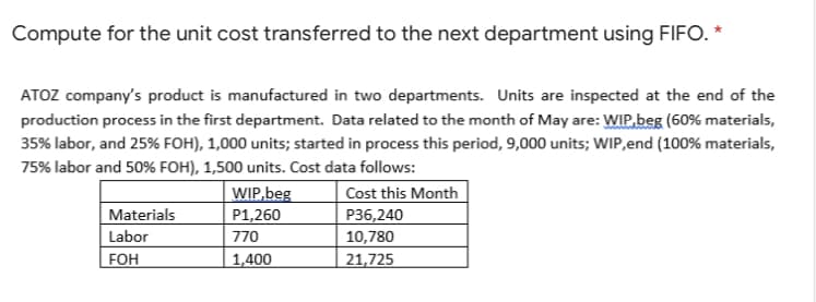 Compute for the unit cost transferred to the next department using FIFO. *
ATOZ company's product is manufactured in two departments. Units are inspected at the end of the
production process in the first department. Data related to the month of May are: WIP,beg (60% materials,
35% labor, and 25% FOH), 1,000 units; started in process this period, 9,000 units; WIP,end (100% materials,
75% labor and 50% FOH), 1,500 units. Cost data follows:
Cost this Month
WIP.beg
P1,260
770
P36,240
10,780
Materials
Labor
FOH
1,400
21,725
