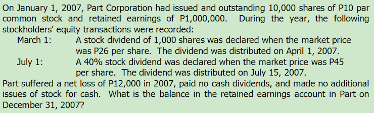 On January 1, 2007, Part Corporation had issued and outstanding 10,000 shares of P10 par
common stock and retained earnings of P1,000,000. During the year, the following
stockholders' equity transactions were recorded:
March 1:
A stock dividend of 1,000 shares was declared when the market price
was P26 per share. The dividend was distributed on April 1, 2007.
A 40% stock dividend was declared when the market price was P45
per share. The dividend was distributed on July 15, 2007.
Part suffered a net loss of P12,000 in 2007, paid no cash dividends, and made no additional
issues of stock for cash. What is the balance in the retained earnings account in Part on
July 1:
December 31, 2007?
