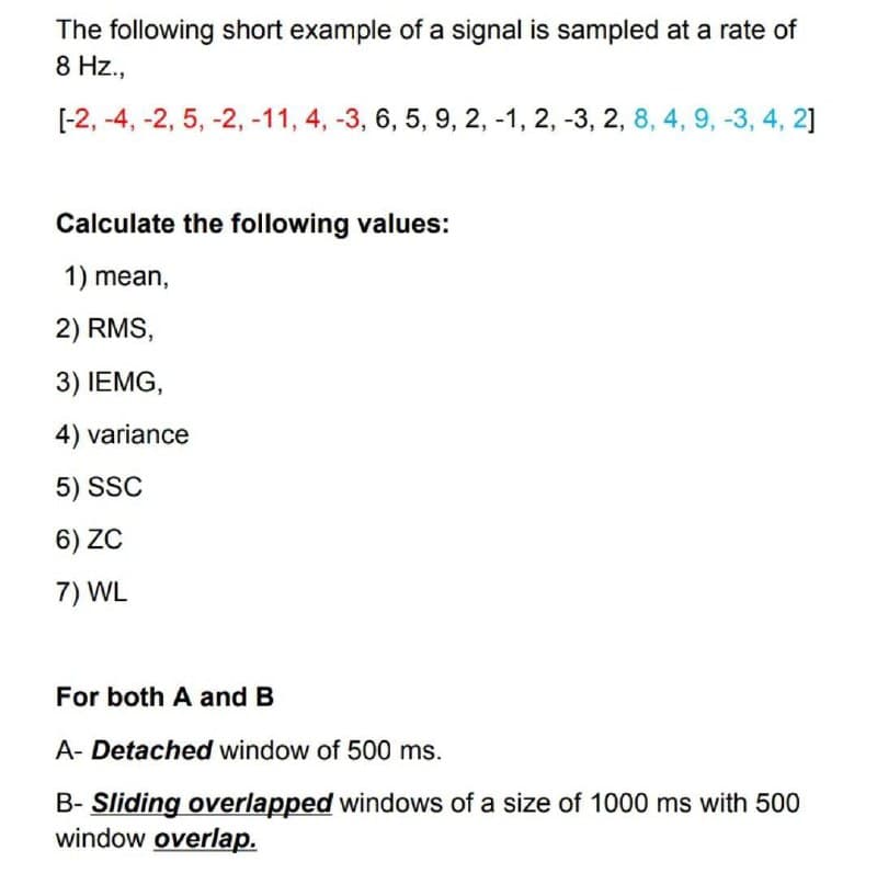The following short example of a signal is sampled at a rate of
8 Hz.,
[-2, -4, -2, 5, -2, -11, 4, -3, 6, 5, 9, 2, -1, 2, -3, 2, 8, 4, 9, -3, 4, 2]
Calculate the following values:
1) mean,
2) RMS,
3) IEMG,
4) variance
5) SSC
6) ZC
7) WL
For both A and B
A- Detached window of 500 ms.
B- Sliding overlapped windows of a size of 1000 ms with 500
window overlap.
