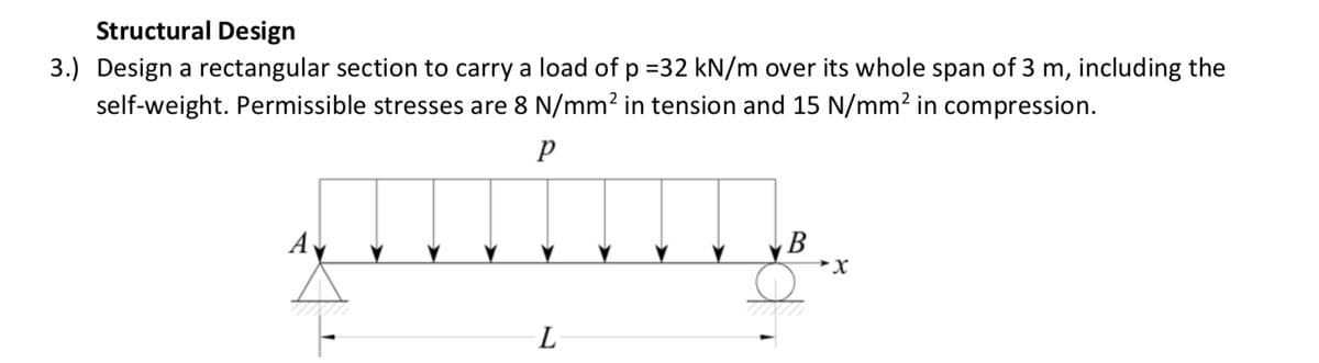 Structural Design
3.) Design a rectangular section to carry a load of p =32 kN/m over its whole span of 3 m, including the
self-weight. Permissible stresses are 8 N/mm2 in tension and 15 N/mm² in compression.
Av
B
X.
L
