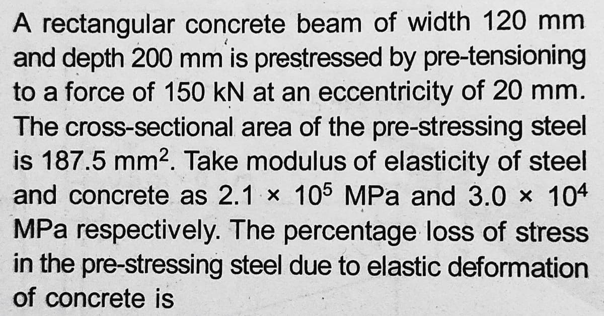 A rectangular concrete beam of width 120 mm
and depth 200 mm is prestressed by pre-tensioning
to a force of 150 kN at an eccentricity of 20 mm.
The cross-sectional area of the pre-stressing steel
is 187.5 mm2. Take modulus of elasticity of steel
and concrete as 2.1 x 105 MPa and 3.0 x 104
MPa respectively. The percentage loss of stress
in the pre-stressing steel due to elastic deformation
of concrete is
