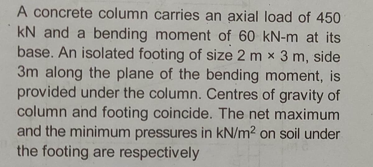 A concrete column carries an axial load of 450
kN and a bending moment of 60 kN-m at its
base. An isolated footing of size 2 m x 3 m, side
3m along the plane of the bending moment, is
provided under the column. Centres of gravity of
column and footing coincide. The net maximum
and the minimum pressures in kN/m2 on soil under
the footing are respectively
