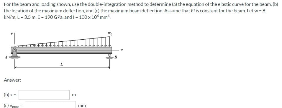 For the beam and loading shown, use the double-integration method to determine (a) the equation of the elastic curve for the beam, (b)
the location of the maximum deflection, and (c) the maximum beam deflection. Assume that El is constant for the beam. Let w = 8
kN/m, L= 3.5 m, E = 190 GPa, and I = 100 x 106 mm4.
L
Answer:
(b) x =
(c) Vmax
mm
