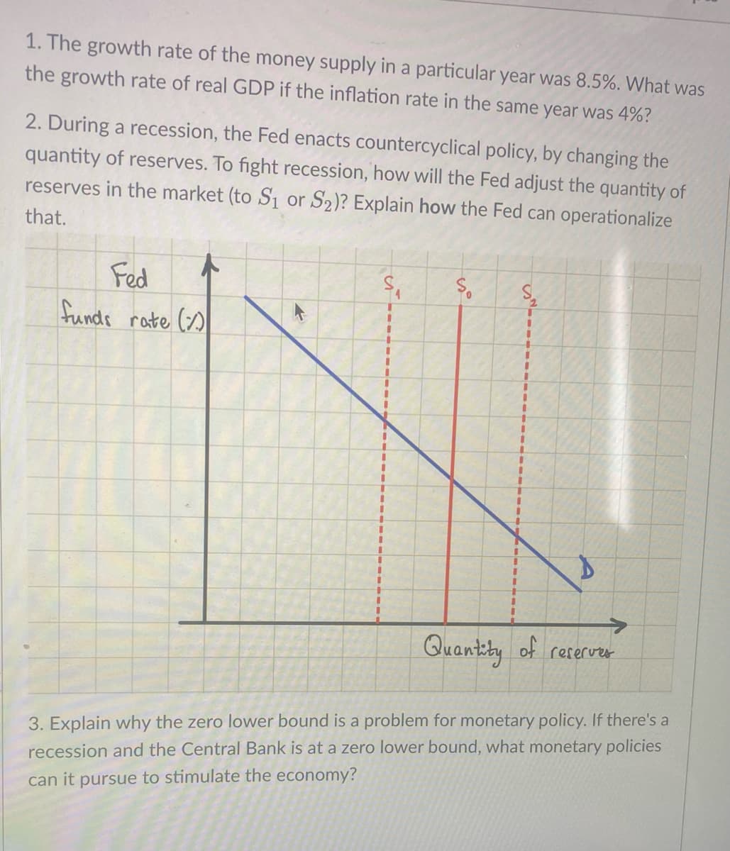 1. The growth rate of the money supply in a particular year was 8.5%. What was
the growth rate of real GDP if the inflation rate in the same year was 4%?
2. During a recession, the Fed enacts countercyclical policy, by changing the
quantity of reserves. To fight recession, how will the Fed adjust the quantity of
reserves in the market (to S₁ or S₂)? Explain how the Fed can operationalize
that.
Fed
funds rate ()
S
I
1
I
I
1
T
I
1
1
1
1
I
||
I
I
1
1
1
1
So
I
I
1
1
I
1
I
I
1
1
I
1
1
J
I
I
1
1
+
I
I
I
I
2
D
Quantity of reserves
3. Explain why the zero lower bound is a problem for monetary policy. If there's a
recession and the Central Bank is at a zero lower bound, what monetary policies
can it pursue to stimulate the economy?