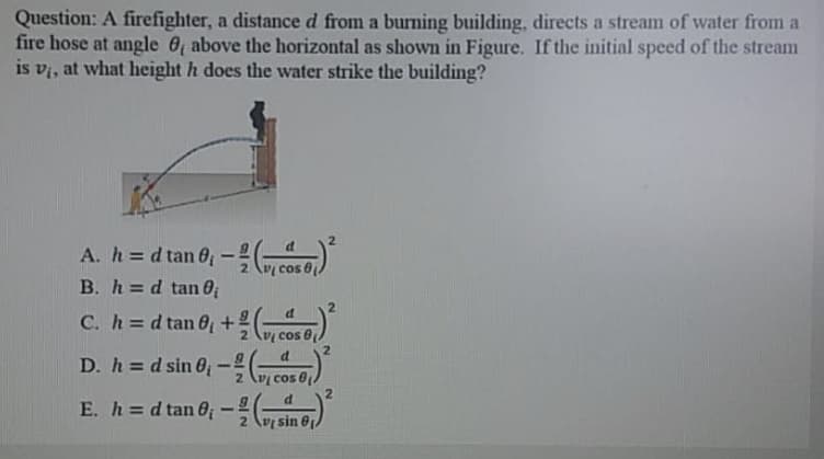 Question: A firefighter, a distance d from a burning building, directs a stream of water from a
fire hose at angle 0 above the horizontal as shown in Figure. If the initial speed of the stream
is vi, at what height h does the water strike the building?
A. h =d tan 0; -e)
B. h=d tan 0
cos 6
%3D
C. h=d tan 6 +
%3D
D. h = d sin O;
%3D
cos
cos 0
E. h = d tan 0; -ang)
sin 6p
