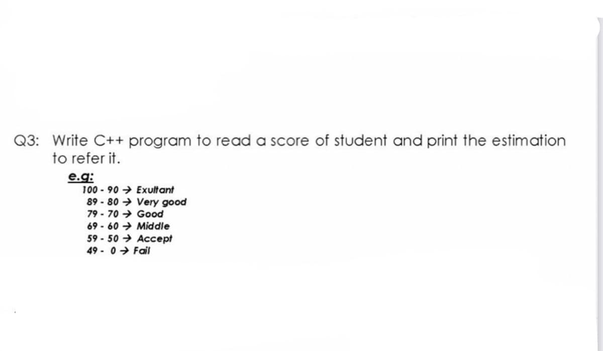 Q3: Write C++ program to read a score of student and print the estimation
to refer it.
e.g:
100 - 90 → Exultant
89 - 80 → Very good
79 - 70 → Good
69 - 60 → Middle
59 - 50 → Accept
49 - 0 → Fail
