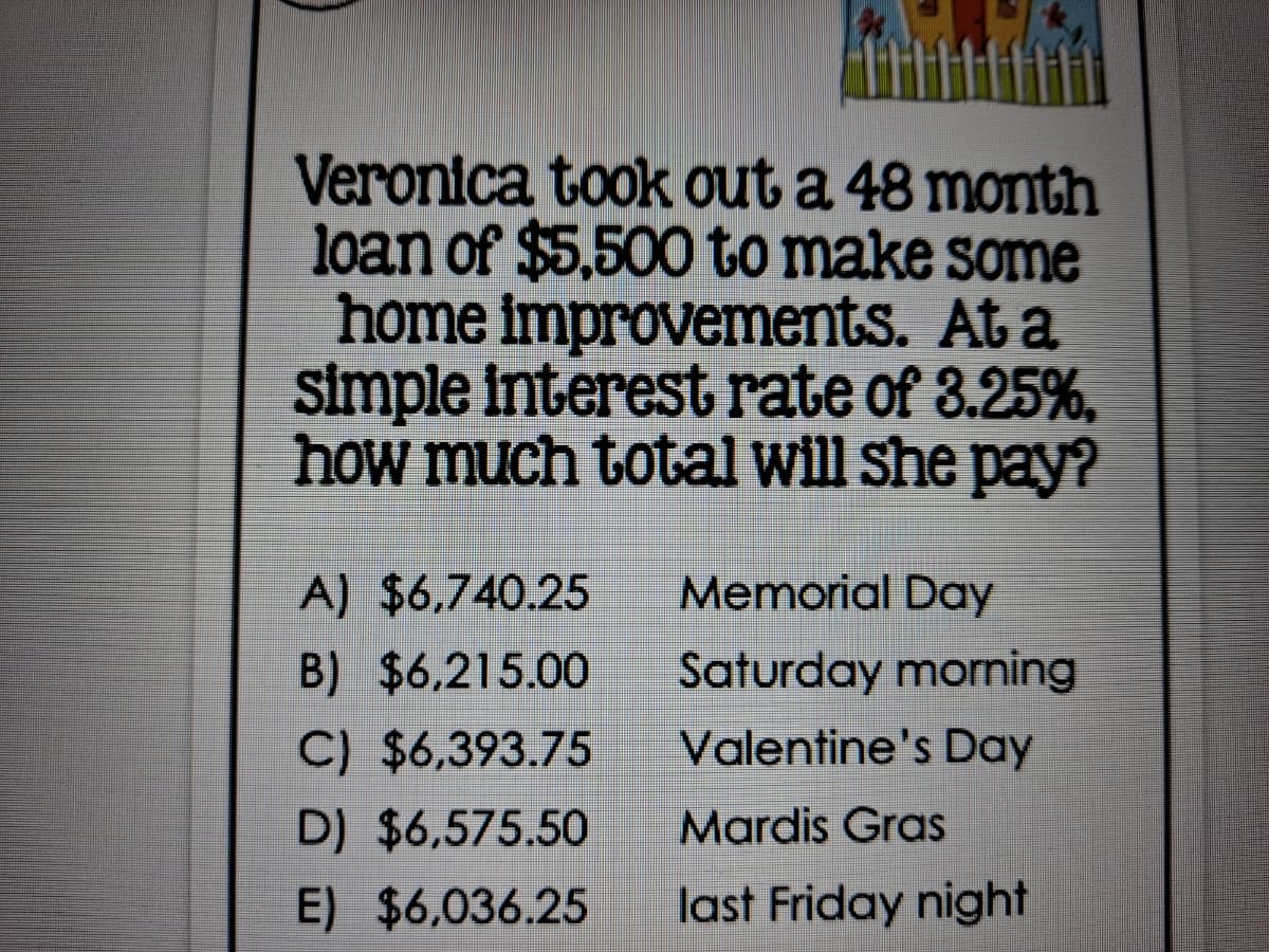 Veronica took out a 48 month
loan of $5,500 to make some
home improvements. At a
simple interest rate of 3.25%,
how much total will she pay?
A) $6,740.25
Memorial Day
B) $6,215.00
Saturday morning
C) $6,393.75
Valentine's Day
D) $6,575.50
Mardis Gras
E) $6,036.25
last Friday night

