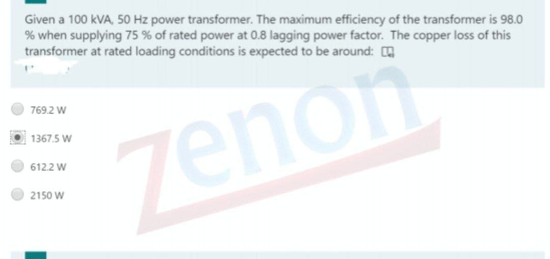 Given a 100 kVA, 50 Hz power transformer. The maximum efficiency of the transformer is 98.0
% when supplying 75 % of rated power at 0.8 lagging power factor. The copper loss of this
transformer at rated loading conditions is expected to be around: H
769.2 W
1367.5 W
zenon
612.2 W
2150 W
