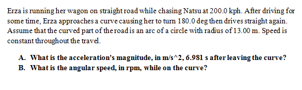 Erza is running her wagon on straight road while chasing Natsu at 200.0 kph. After driving for
some time, Erza approaches a curve causing her to tum 180.0 deg then drives straight again.
Assume that the curved part of the roadis an arc of a circle with radius of 13.00 m. Speed is
constant throughout the travel.
A. What is the acceleration's magnitude, in m/s^2, 6.981 s after leaving the curve?
B. What is the angular speed, in rpm, while on the curve?
