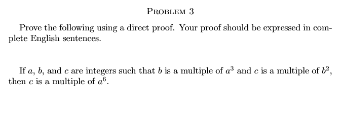 PROBLEM 3
Prove the following using a direct proof. Your proof should be expressed in com-
plete English sentences.
If a, b, and c are integers such that b is a multiple of a and c is a multiple of b²,
then c is a multiple of aº.
