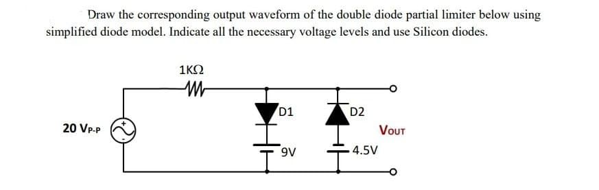 Draw the corresponding output waveform of the double diode partial limiter below using
simplified diode model. Indicate all the necessary voltage levels and use Silicon diodes.
20 VP-P
1KQ
M
D1
9V
D2
4.5V
VOUT
