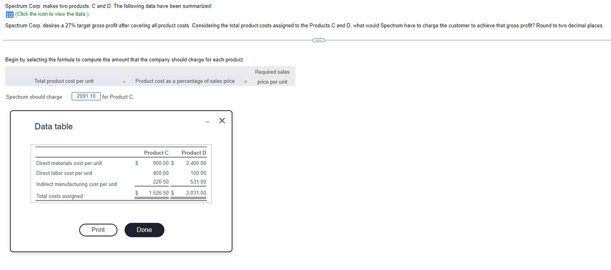 Spectrum Corp. makes two products: C and D. The following data have been summarized:
(Click the icon to view the data.)
Spectrum Corp. desires a 27% target gross profit after covering all product costs. Considering the total product costs assigned to the Products C and D, what would Spectrum have to charge the customer to achieve that gross profit? Round to two decimal places.
Begin by selecting the formula to compute the amount that the company should charge for each product.
Total product cost per unit
Spectrum should charge 2091.10 for Product C.
Data table
Direct materials cost per unit
Direct labor cost per unit
Indirect manufacturing cost per unit
Total costs assigned
Print
Product cost as a percentage of sales price
Product C
$
900.00 $
400.00
226.50
$ 1,526.50 $
Done
Product D
2,400.00
100.00
531.00
3,031.00
X
=
Required sales
price per unit
G