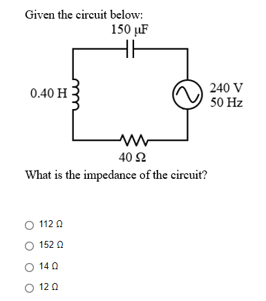 Given the circuit below:
150 µF
240 V
50 Hz
0.40 H
40 Ω
What is the impedance of the circuit?
O 112 0
O 152 0
O 14 0
O 12 0
