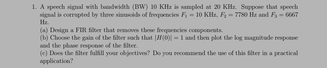 1. A speech signal with bandwidth (BW) 10 KHz is sampled at 20 KHz. Suppose that speech
signal is corrupted by three sinusoids of frequencies F1 = 10 KHz, F2 = 7780 Hz and F3 = 6667
Hz.
(a) Design a FIR filter that removes these frequencies components.
(b) Choose the gain of the filter such that |H(0) = 1 and then plot the log magnitude response
and the phase response of the filter.
(c) Does the filter fulfill your objectives? Do you recommend the use of this filter
application?
a practical
