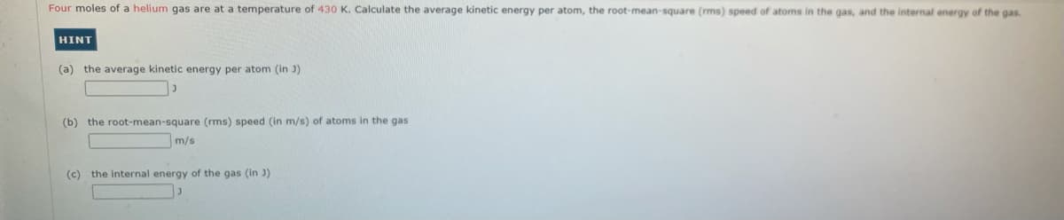 Four moles of a helium gas are at a temperature of 430 K. Calculate the average kinetic energy per atom, the root-mean-square (rms) speed of atoms in the gas, and the internal energy of the gas.
HINT
(a) the average kinetic energy per atom (in J)
(b) the root-mean-square (rms) speed (in m/s) of atoms in the gas
m/s
(c) the internal energy of the gas (in )
