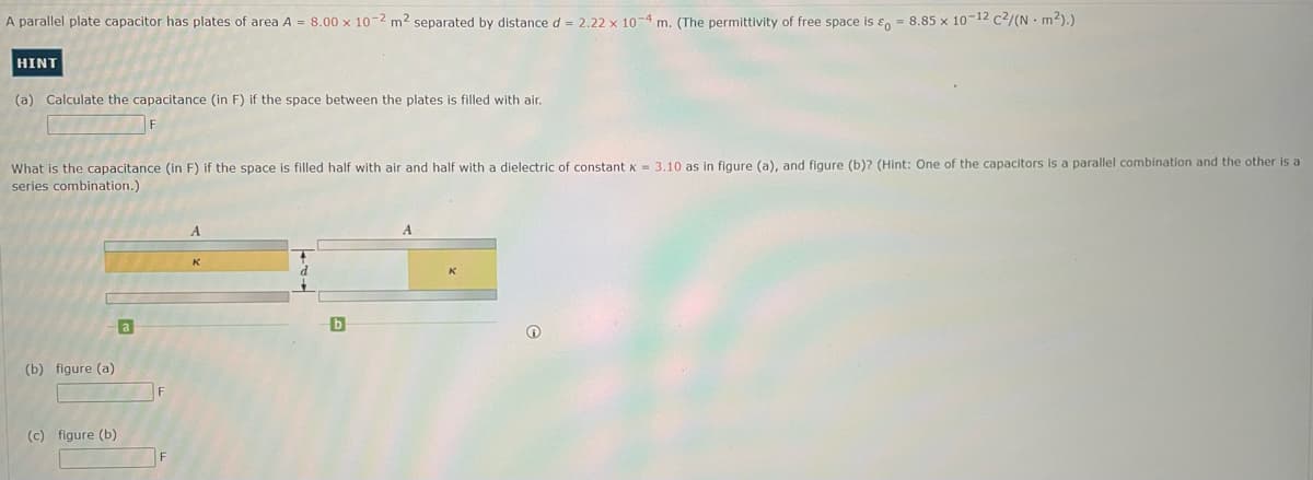A parallel plate capacitor has plates of area A = 8.00 x 10-2 m² separated by distance d = 2.22 x 10-4 m. (The permittivity of free space is = 8.85 x 10-12 c²/(N m²).)
HINT
(a) Calculate the capacitance (in F) if the space between the plates is filled with air.
What is the capacitance (in F) if the space is filled half with air and half with a dielectric of constant x = 3.10 as in figure (a), and figure (b)? (Hint: One of the capacitors is a parallel combination and the other is a
series combination.)
(b) figure (a)
(c) figure (b)
a
F
F
A
K
b
A