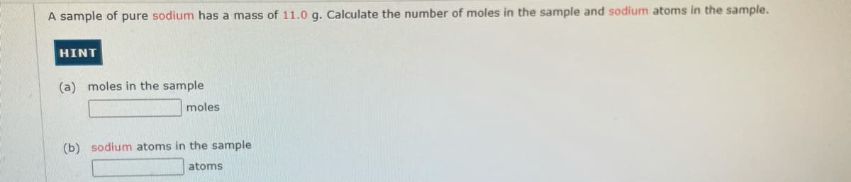 A sample of pure sodium has a mass of 11.0 g. Calculate the number of moles in the sample and sodium atoms in the sample.
HINT
(a) moles in the sample
moles
(b) sodium atoms in the sample
atoms
