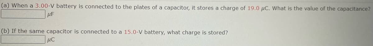 (a) When a 3.00-V battery is connected to the plates of a capacitor, it stores a charge of 19.0 µC. What is the value of the capacitance?
μF
(b) If the same capacitor is connected to a 15.0-V battery, what charge is stored?
μC