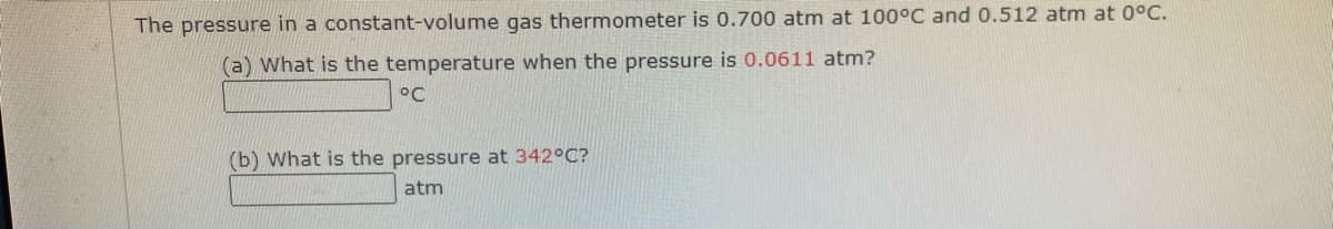 The pressure in a constant-volume gas thermometer is 0.700 atm at 100°C and 0.512 atm at 0°C.
(a) What is the temperature when the pressure is 0.0611 atm?
°C
(b) What is the pressure at 342°C?
atm
