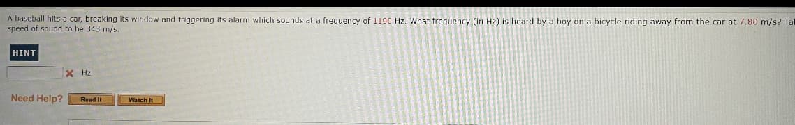 A baseball hits a car, brcaking its window and triggering its alarm which sounds at a frequency of 1190 Hz. What trequency (in Hz) is heard by a boy on a bicycle riding away from the car at 7.80 m/s? Ta
speed of sound to be 343 m/s.
HINT
X Hz
Need Help?
Read It
Watch It
