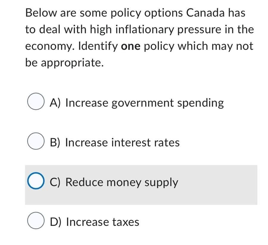 Below are some policy options Canada has
to deal with high inflationary pressure in the
economy. Identify one policy which may not
be appropriate.
A) Increase government spending
B) Increase interest rates
C) Reduce money supply
OD) Increase taxes