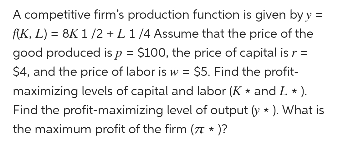 A competitive firm's production function is given by y =
f(K, L) = 8K 1/2 + L 1/4 Assume that the price of the
good produced is p = $100, the price of capital is r =
$4, and the price of labor is w = $5. Find the profit-
maximizing levels of capital and labor (K * and L * ).
Find the profit-maximizing level of output (y * ). What is
the maximum profit of the firm (π * )?