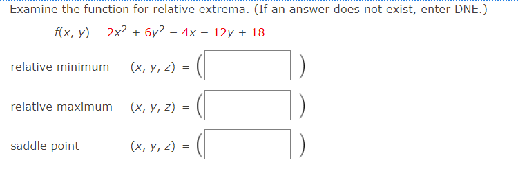 Examine the function for relative extrema. (If an answer does not exist, enter DNE.)
f(x, y) = 2x2 + 6y2 – 4x – 12y + 18
relative minimum
(х, у, 2) 3D
relative maximum
(х, у, 2) %3D
saddle point
(х, у, 2) %3D

