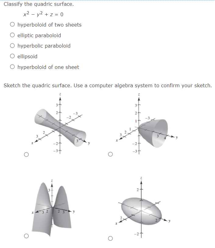 Classify the quadric surface.
x2 - y2 + z = 0
O hyperboloid of two sheets
O elliptic paraboloid
O hyperbolic paraboloid
O ellipsoid
O hyperboloid of one sheet
Sketch the quadric surface. Use a computer algebra system to confirm your sketch.
3
-2
-3+
-2t
