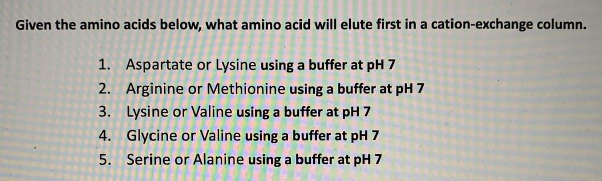 Given the amino acids below, what amino acid will elute first in a cation-exchange column.
1. Aspartate or Lysine using a buffer at pH 7
2. Arginine or Methionine using a buffer at pH 7
3. Lysine or Valine using a buffer at pH 7
4. Glycine or Valine using a buffer at pH 7
5. Serine or Alanine using a buffer at pH 7
