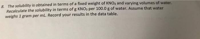 8. The solubility is obtained in terms of a fixed weight of KNO3 and varying volumes of water.
Recalculate the solubility in terms of g KNO3 per 100.0 g of water. Assume that water
weighs 1 gram per mL. Record your results in the data table.
