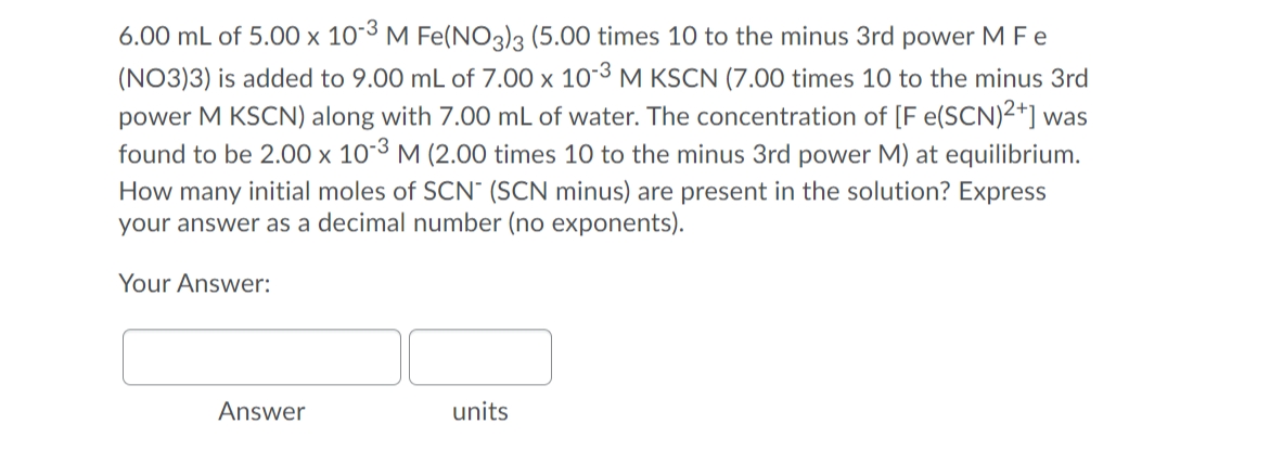 6.00 mL of 5.00 × 10-3 M Fe(NO3)3 (5.00 times 10 to the minus 3rd power M Fe
(NO3)3) is added to 9.00 mL of 7.00 x 10-3 M KSCN (7.00 times 10 to the minus 3rd
power M KSCN) along with 7.00 mL of water. The concentration of [F e(SCN)2+] was
found to be 2.00 x 10-3 M (2.00 times 10 to the minus 3rd power M) at equilibrium.
How many initial moles of SCN" (SCN minus) are present in the solution? Express
your answer as a decimal number (no exponents).
Your Answer:
Answer
units

