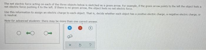 The net electric force acting on each of the three objects below is sketched as a green arrow. For example, if the green arrow points to the left the object feels a
net electric force pushing it to the left. If there is no green arrow, the object feels no net electric force,
Use this information to assign an electric charge to each object. That is, decide whether each object has a positive electric charge, a negative electric charge, or
is neutral.
Note for advanced students: there may be more than one correct answer.
