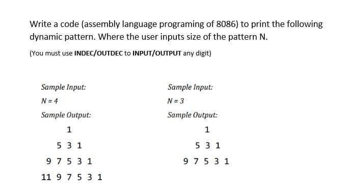 Write a code (assembly language programing of 8086) to print the following
dynamic pattern. Where the user inputs size of the pattern N.
(You must use INDEC/OUTDEC to INPUT/OUTPUT any digit)
Sample Input:
Sample Input:
N = 4
N = 3
Sample Output:
Sample Output:
1
1
5 3 1
531
97531
975 31
11 9 7 5 3 1