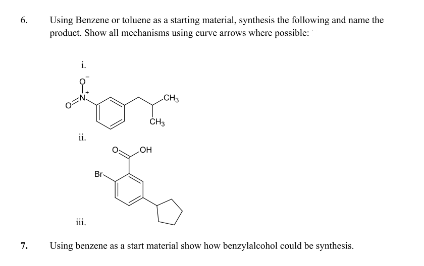 6.
Using Benzene or toluene as a starting material, synthesis the following and name the
product. Show all mechanisms using curve arrows where possible:
i.
CH3
OH
iii.
7.
Using benzene as a start material show how benzylalcohol could be synthesis.
O=N
ii.
Br-
CH3