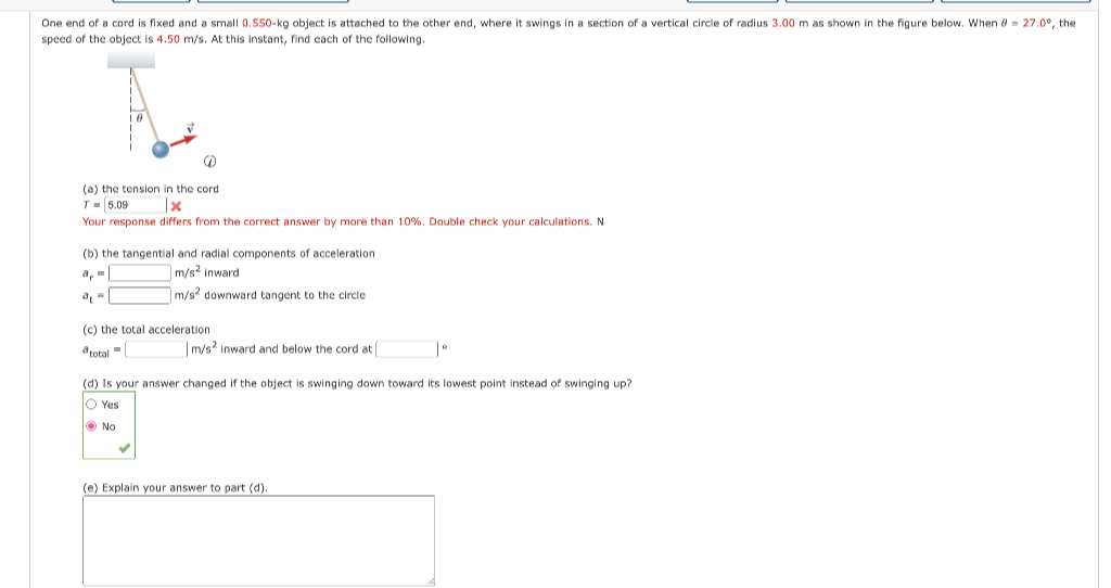 One end of a cord is fixed and a small 0.550-kg object is attached to the other end, where it swings in a section of a vertical circle of radius 3.00 m as shown in the figure below. When - 27.0°, the
speed of the object is 4.50 m/s. At this instant, find each of the following.
@
(a) the tension in the cord
T 5.09
x
Your response differs from the correct answer by more than 10%. Double check your calculations. N
(b) the tangential and radial components acceleration
m/s2 inward.
m/s2 downward tangent to the circle
(c) the total acceleration
a total
m/s2 inward and below the cord at |
| 0
(d) Is your answer changed if the object is swinging down toward its lowest point instead of swinging up?
Ⓒ Yes
No
(e) Explain your answer to part (d).