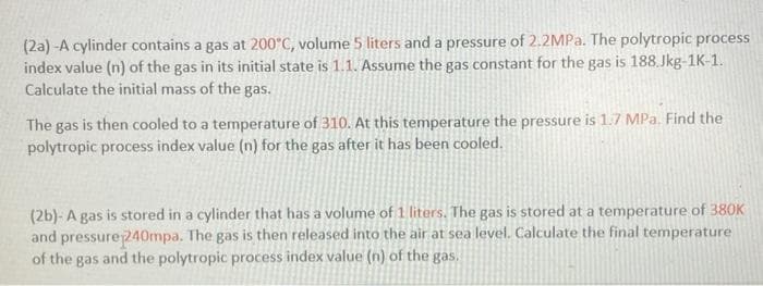 (2a) -A cylinder contains a gas at 200°C, volume 5 liters and a pressure of 2.2MPa. The polytropic process
index value (n) of the gas in its initial state is 1.1. Assume the gas constant for the gas is 188.Jkg-1K-1.
Calculate the initial mass of the gas.
The gas is then cooled to a temperature of 310. At this temperature the pressure is 1.7 MPa. Find the
polytropic process index value (n) for the gas after it has been cooled.
(2b)- A gas is stored in a cylinder that has a volume of 1 liters. The gas is stored at a temperature of 380K
and pressure 240mpa. The gas is then released into the air at sea level. Calculate the final temperature
of the gas and the polytropic process index value (n) of the gas.