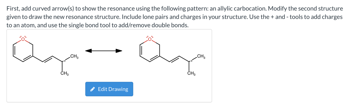 First, add curved arrow(s) to show the resonance using the following pattern: an allylic carbocation. Modify the second structure
given to draw the new resonance structure. Include lone pairs and charges in your structure. Use the + and - tools to add charges
to an atom, and use the single bond tool to add/remove double bonds.
CH3
Qq
CH3
CH3
Edit Drawing
CH3