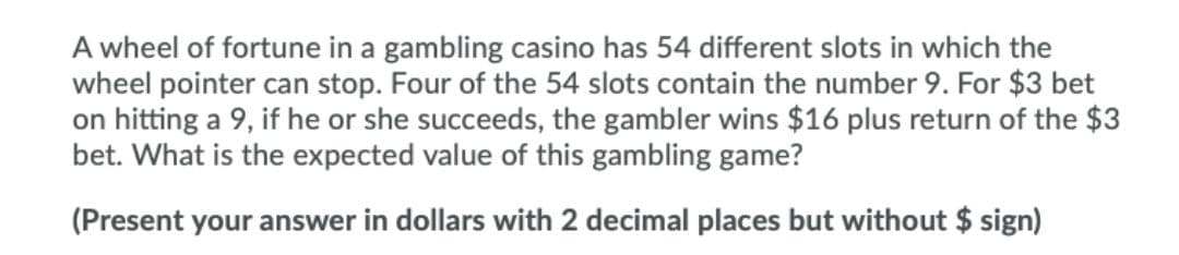 A wheel of fortune in a gambling casino has 54 different slots in which the
wheel pointer can stop. Four of the 54 slots contain the number 9. For $3 bet
on hitting a 9, if he or she succeeds, the gambler wins $16 plus return of the $3
bet. What is the expected value of this gambling game?
(Present your answer in dollars with 2 decimal places but without $ sign)
