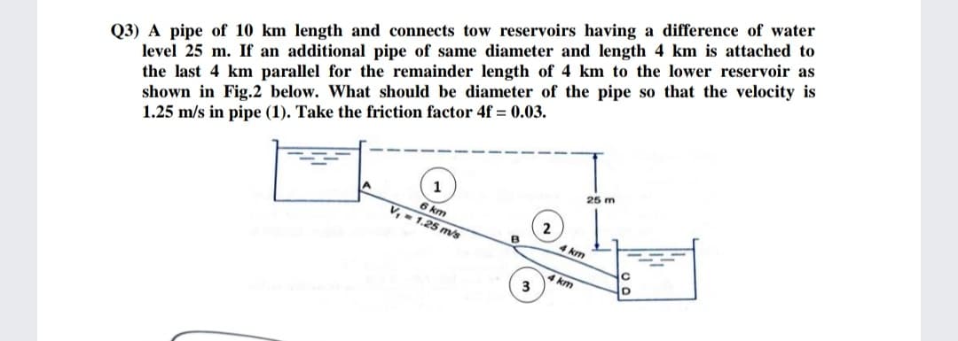 Q3) A pipe of 10 km length and connects tow reservoirs having a difference of water
level 25 m. If an additional pipe of same diameter and length 4 km is attached to
the last 4 km parallel for the remainder length of 4 km to the lower reservoir as
shown in Fig.2 below. What should be diameter of the pipe so that the velocity is
1.25 m/s in pipe (1). Take the friction factor 4f = 0.03.
25 m
1
6 km
V, - 1.25 m/s
km
km
3
