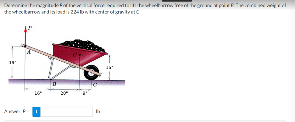 Determine the magnitude P of the vertical force required to lift the wheelbarrow free of the ground at point B. The combined weight of
the wheelbarrow and its load is 224 lb with center of gravity at G.
19"
A
Answer: P =
16"
i
B
20"
G
9"
C
1
lb
16"