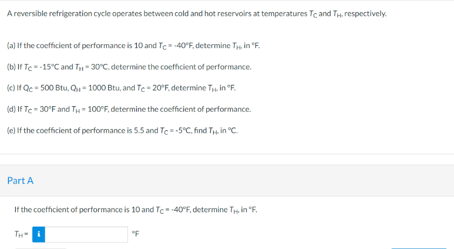 A reversible refrigeration cycle operates between cold and hot reservoirs at temperatures Tc and TH, respectively.
(a) If the coefficient of performance is 10 and Tc = -40°F, determine TH, in °F.
(b) If Tc = -15°C and T₁ = 30°C, determine the coefficient of performance.
(c) If Qc = 500 Btu, QH = 1000 Btu, and Tc = 20°F, determine TH, in °F.
(d) If Tc = 30°F and TH = 100°F, determine the coefficient of performance.
(e) If the coefficient of performance is 5.5 and Tc = -5°C, find Tâ, in °C.
Part A
If the coefficient of performance is 10 and Tc = -40°F, determine TH, in °F.
TH= i
°F
