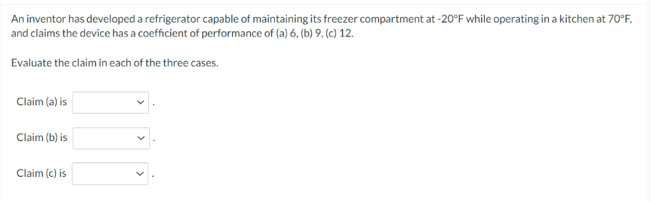 An inventor has developed a refrigerator capable of maintaining its freezer compartment at -20°F while operating in a kitchen at 70°F,
and claims the device has a coefficient of performance of (a) 6, (b) 9, (c) 12.
Evaluate the claim in each of the three cases.
Claim (a) is
Claim (b) is
Claim (c) is