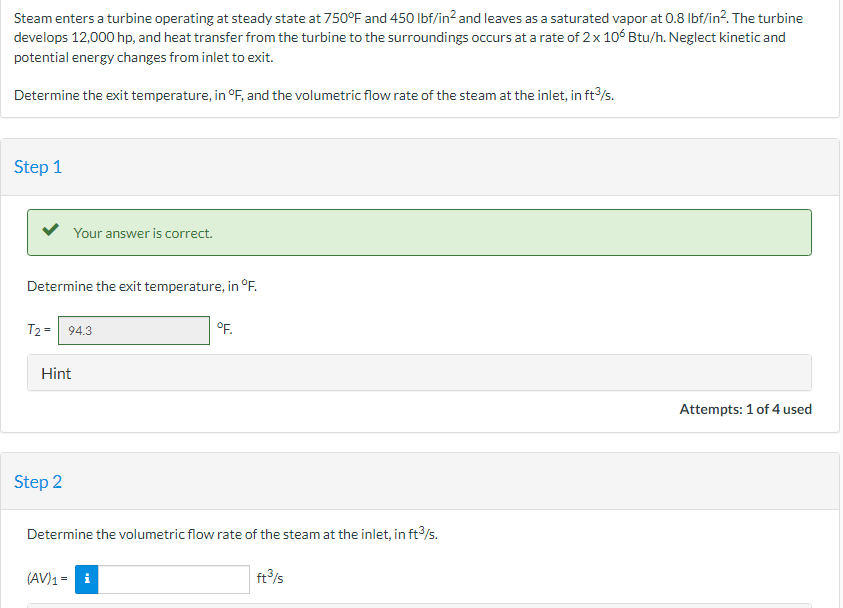 Steam enters a turbine operating at steady state at 750°F and 450 lbf/in² and leaves as a saturated vapor at 0.8 lbf/in². The turbine
develops 12,000 hp, and heat transfer from the turbine to the surroundings occurs at a rate of 2 x 106 Btu/h. Neglect kinetic and
potential energy changes from inlet to exit.
Determine the exit temperature, in °F, and the volumetric flow rate of the steam at the inlet, in ft3/s.
Step 1
Your answer is correct.
Determine the exit temperature, in °F.
T2 = 94.3
Hint
Step 2
°F.
Determine the volumetric flow rate of the steam at the inlet, in ft³/s.
(AV) 1 = i
ft³/s
Attempts: 1 of 4 used