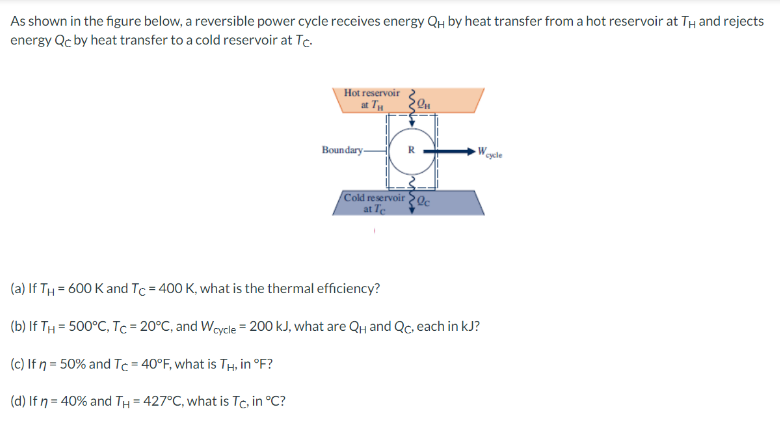 As shown in the figure below, a reversible power cycle receives energy QH by heat transfer from a hot reservoir at TH and rejects
energy Qc by heat transfer to a cold reservoir at Tc.
Hot reservoir
at TH
Boundary
mi
Qu
R
Cold reservoir c
at Te
W
(a) If TH=600 K and Tc = 400 K, what is the thermal efficiency?
(b) If TH= 500°C, Tc = 20°C, and Wcycle = 200 kJ, what are QH and Qc, each in kJ?
(c) If n = 50% and Tc = 40°F, what is TH, in °F?
(d) If n = 40% and TH=427°C, what is Tc, in °C?
cycle
